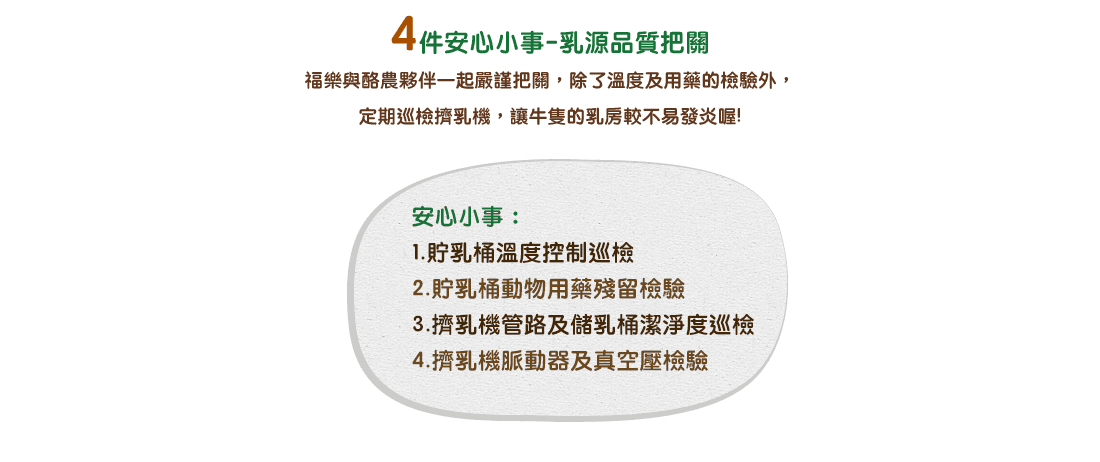 4件安心小事-乳源品質把關 / 福樂與酪農夥伴一起嚴謹把關，除了溫度及用藥的檢驗外，定期巡檢擠乳機，讓牛隻的乳房較不易發炎喔!安心小事：1.貯乳桶溫度控制巡檢 2.貯乳桶動物用藥殘留檢驗 3.擠乳機管路及儲乳桶潔淨度巡檢 4.擠乳機脈動器及真空壓檢驗