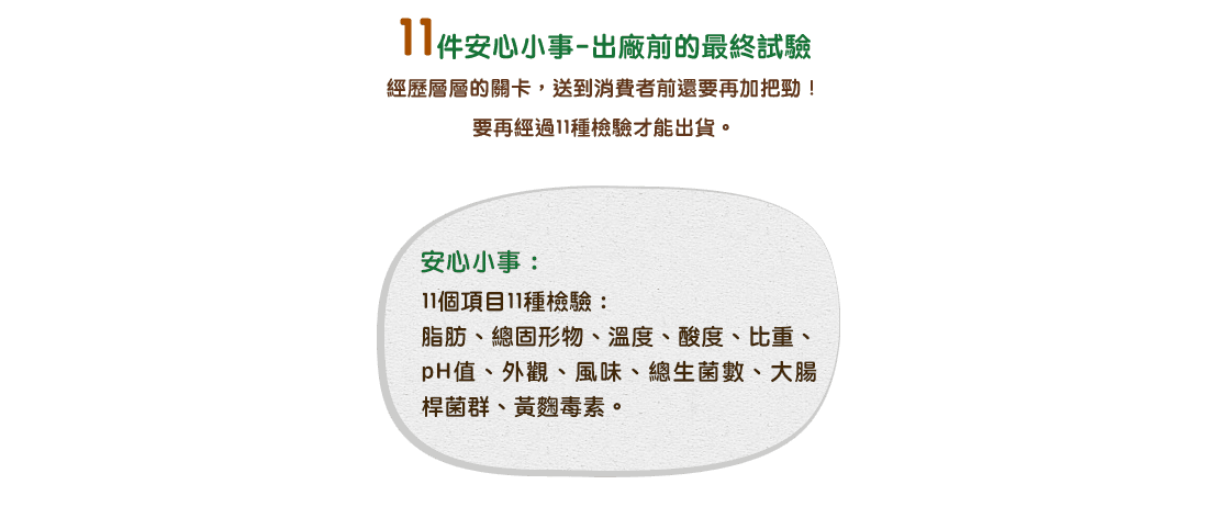 11件安心小事-出廠前的最終試驗 / 經歷層層的關卡，送到消費者前還要再加把勁！要再經過11種檢驗才能出貨。安心小事：11個項目11種檢驗：脂肪、總固形物、溫度、酸度、比重、pH值、外觀、風味、總生菌數、大腸桿菌群、黃麴毒素。