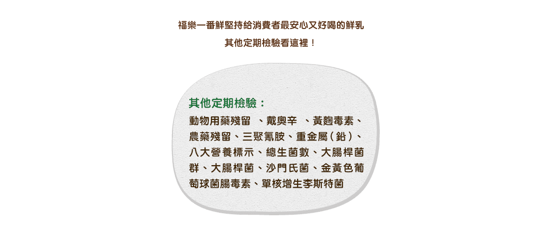 福樂一番鮮堅持給消費者最安心又好喝的鮮乳，其他定期檢驗看這裡！其他定期檢驗：動物用藥殘留、戴奧辛、黃麴毒素、農藥殘留、三聚氰胺、重金屬(鉛)、八大營養標示、總生菌數、大腸桿菌群、大腸桿菌、沙門氏菌、金黃色葡萄球菌腸毒素、單核增生李斯特菌