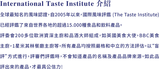 International Taste Institute 介紹:全球最知名的風味認證，自2005年以來，國際風味評鑑 (The Taste Institute) 已經評鑑了來自世界各地的超過15.000種食品和飲料產品。評委會200多位歐洲資深主廚和品酒大師組成，如英國美食大使，BBC美食主廚，1星米其林餐廳主廚等。所有產品均按照嚴格和中立的方法評估。以“盲評”方式進行，評審們評鑑時，不會知道產品的名稱及產品品牌來源。如此品評出來的產品，才最具公信力!