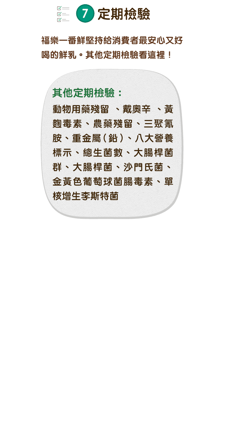 福樂一番鮮堅持給消費者最安心又好喝的鮮乳，其他定期檢驗看這裡！其他定期檢驗：動物用藥殘留、戴奧辛、黃麴毒素、農藥殘留、三聚氰胺、重金屬(鉛)、八大營養標示、總生菌數、大腸桿菌群、大腸桿菌、沙門氏菌、金黃色葡萄球菌腸毒素、單核增生李斯特菌