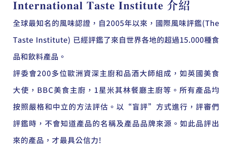 International Taste Institute 介紹:全球最知名的風味認證，自2005年以來，國際風味評鑑 (The Taste Institute) 已經評鑑了來自世界各地的超過15.000種食品和飲料產品。評委會200多位歐洲資深主廚和品酒大師組成，如英國美食大使，BBC美食主廚，1星米其林餐廳主廚等。所有產品均按照嚴格和中立的方法評估。以“盲評”方式進行，評審們評鑑時，不會知道產品的名稱及產品品牌來源。如此品評出來的產品，才最具公信力!